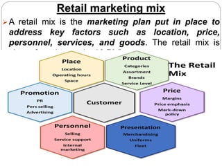 Retail marketing mix
A retail mix is the marketing plan put in place to
address key factors such as location, price,
personnel, services, and goods. The retail mix is
also referred to as the “6 P’s”
 
