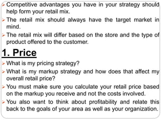  Competitive advantages you have in your strategy should
help form your retail mix.
 The retail mix should always have the target market in
mind.
 The retail mix will differ based on the store and the type of
product offered to the customer.
1. Price
 What is my pricing strategy?
 What is my markup strategy and how does that affect my
overall retail price?
 You must make sure you calculate your retail price based
on the markup you receive and not the costs involved.
 You also want to think about profitability and relate this
back to the goals of your area as well as your organization.
 