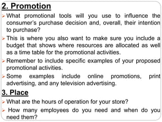 2. Promotion
 What promotional tools will you use to influence the
consumer’s purchase decision and, overall, their intention
to purchase?
 This is where you also want to make sure you include a
budget that shows where resources are allocated as well
as a time table for the promotional activities.
 Remember to include specific examples of your proposed
promotional activities.
 Some examples include online promotions, print
advertising, and any television advertising.
3. Place
 What are the hours of operation for your store?
 How many employees do you need and when do you
need them?
 