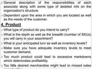  General description of the responsibilities of each
associate along with some type of detailed info on the
organization’s structure.
 Dependent upon the area in which you are located as well
as the needs of the customer.
4. Product
 What type of product do you intend to carry?
 What is the depth as well as the breadth (number of SKUs)
you will carry in your assortment?
 What is your anticipated turn as well as inventory levels?
 Make sure you have adequate inventory levels to meet
customer demand.
 Too much product could lead to excessive markdowns
which deteriorates profitability.
 Too little desired merchandise might lead to missed sales
 