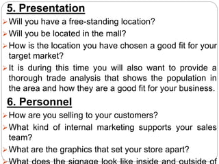 5. Presentation
Will you have a free-standing location?
Will you be located in the mall?
How is the location you have chosen a good fit for your
target market?
It is during this time you will also want to provide a
thorough trade analysis that shows the population in
the area and how they are a good fit for your business.
6. Personnel
How are you selling to your customers?
What kind of internal marketing supports your sales
team?
What are the graphics that set your store apart?
 