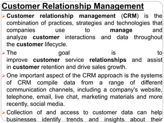 Customer Relationship Management
 Customer relationship management (CRM) is the
combination of practices, strategies and technologies that
companies use to manage and
analyze customer interactions and data throughout
the customer lifecycle.
 The goal is to
improve customer service relationships and assist
in customer retention and drive sales growth.
 One important aspect of the CRM approach is the systems
of CRM compile data from a range of different
communication channels, including a company's website,
telephone, email, live chat, marketing materials and more
recently, social media.
 Collection of and access to customer data can help
businesses identify trends and insights about their
 