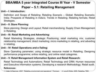BBA/MBA 5 year Integrated Course III Year - V Semester
Paper – 5.1: Retailing Management
Unit – I: Introduction:
Definition and Scope of Retailing; Retailing Scenario – Global; Retailing Scenario-
India; Prospects of Retailing in India’s; Trends in Retailing; Retailing formats; Retail
Strategies.
Unit – II: Store Planning:
Store planning; Design and Layout; Retail merchandising; Supply Chain Management
in Retailing.
Unit – III: Retail Marketing and Advertising:
Retail Marketing Strategies; strategic Positioning; retail marketing mix; customer
relationship management; direct marketing; micro marketing in retailing, and adverting
in retailing.
Unit – IV: Retail Operations and e-Tailing:
Store Operating parameter; using strategic resource model in Retailing; Designing
performance programme; online retailing, and online retail categories.
Unit – V: Retail Management Information System and Retail Research:
Retail Technology and Automations; Retail Technology and CRM; Human resources
and Executive information systems; Developing a research Methodology; Retail audit.
References:
1. Cullen & Newman, 2007, “Retailing, environment and operations”, Thomson. 2. Levy & Weitz, 2005, Retailing, TMH.
 