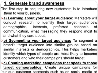 1. Generate brand awareness
The first step to acquiring new customers is to introduce
them to your business.
a) Learning about your target audience: Marketers will
conduct research to identify their target audience’s
demographics, interests, preferred channels of
communication, what messaging they respond most to
and what they care about.
b) Segmenting your target audience: To segment a
brand’s target audience into similar groups based on
similar interests or demographics. This helps marketers
identify which types of people are most likely to become
customers and who their campaigns should target.
c) Creating marketing campaigns that speak to those
target demographics: Create unique campaigns for
unique customer segments such as on social media or
 