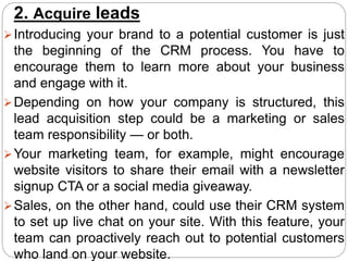 2. Acquire leads
Introducing your brand to a potential customer is just
the beginning of the CRM process. You have to
encourage them to learn more about your business
and engage with it.
Depending on how your company is structured, this
lead acquisition step could be a marketing or sales
team responsibility — or both.
Your marketing team, for example, might encourage
website visitors to share their email with a newsletter
signup CTA or a social media giveaway.
Sales, on the other hand, could use their CRM system
to set up live chat on your site. With this feature, your
team can proactively reach out to potential customers
who land on your website.
 