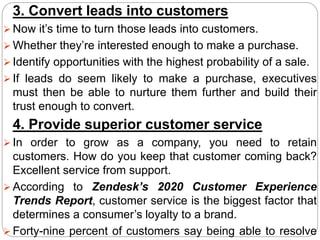 3. Convert leads into customers
 Now it’s time to turn those leads into customers.
 Whether they’re interested enough to make a purchase.
 Identify opportunities with the highest probability of a sale.
 If leads do seem likely to make a purchase, executives
must then be able to nurture them further and build their
trust enough to convert.
4. Provide superior customer service
 In order to grow as a company, you need to retain
customers. How do you keep that customer coming back?
Excellent service from support.
 According to Zendesk’s 2020 Customer Experience
Trends Report, customer service is the biggest factor that
determines a consumer’s loyalty to a brand.
 Forty-nine percent of customers say being able to resolve
 