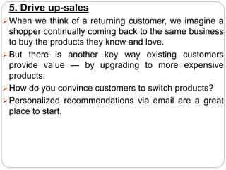 5. Drive up-sales
When we think of a returning customer, we imagine a
shopper continually coming back to the same business
to buy the products they know and love.
But there is another key way existing customers
provide value — by upgrading to more expensive
products.
How do you convince customers to switch products?
Personalized recommendations via email are a great
place to start.
 