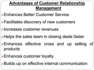 Advantages of Customer Relationship
Management
Enhances Better Customer Service
Facilitates discovery of new customers
Increases customer revenues
Helps the sales team in closing deals faster
Enhances effective cross and up selling of
products
Enhances customer loyalty
Builds up on effective internal communication
 