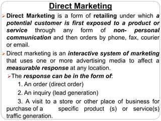 Direct Marketing
Direct Marketing is a form of retailing under which a
potential customer is first exposed to a product or
service through any form of non- personal
communication and then orders by phone, fax, courier
or email.
Direct marketing is an interactive system of marketing
that uses one or more advertising media to affect a
measurable response at any location.
The response can be in the form of:
1. An order (direct order)
2. An inquiry (lead generation)
3. A visit to a store or other place of business for
purchase of a specific product (s) or service(s)
traffic generation.
 