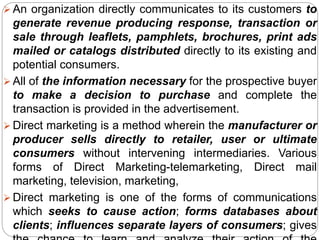  An organization directly communicates to its customers to
generate revenue producing response, transaction or
sale through leaflets, pamphlets, brochures, print ads
mailed or catalogs distributed directly to its existing and
potential consumers.
 All of the information necessary for the prospective buyer
to make a decision to purchase and complete the
transaction is provided in the advertisement.
 Direct marketing is a method wherein the manufacturer or
producer sells directly to retailer, user or ultimate
consumers without intervening intermediaries. Various
forms of Direct Marketing-telemarketing, Direct mail
marketing, television, marketing,
 Direct marketing is one of the forms of communications
which seeks to cause action; forms databases about
clients; influences separate layers of consumers; gives
 