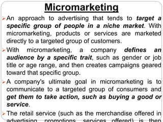 Micromarketing
An approach to advertising that tends to target a
specific group of people in a niche market. With
micromarketing, products or services are marketed
directly to a targeted group of customers.
With micromarketing, a company defines an
audience by a specific trait, such as gender or job
title or age range, and then creates campaigns geared
toward that specific group.
A company's ultimate goal in micromarketing is to
communicate to a targeted group of consumers and
get them to take action, such as buying a good or
service.
The retail service (such as the merchandise offered in
 