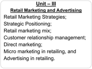 Unit – III
Retail Marketing and Advertising
Retail Marketing Strategies;
Strategic Positioning;
Retail marketing mix;
Customer relationship management;
Direct marketing;
Micro marketing in retailing, and
Advertising in retailing.
 