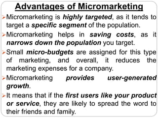 Advantages of Micromarketing
Micromarketing is highly targeted, as it tends to
target a specific segment of the population.
Micromarketing helps in saving costs, as it
narrows down the population you target.
Small micro-budgets are assigned for this type
of marketing, and overall, it reduces the
marketing expenses for a company.
Micromarketing provides user-generated
growth.
It means that if the first users like your product
or service, they are likely to spread the word to
their friends and family.
 