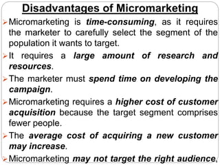 Disadvantages of Micromarketing
Micromarketing is time-consuming, as it requires
the marketer to carefully select the segment of the
population it wants to target.
It requires a large amount of research and
resources.
The marketer must spend time on developing the
campaign.
Micromarketing requires a higher cost of customer
acquisition because the target segment comprises
fewer people.
The average cost of acquiring a new customer
may increase.
Micromarketing may not target the right audience,
 