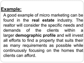 Example:
A good example of micro marketing can be
found in the real estate industry. The
realtor will consider the specific needs and
demands of the clients within a
larger demographic profile and will invest
all efforts to find a property that suits their
as many requirements as possible while
continuously focusing on the homes that
clients can afford.
 
