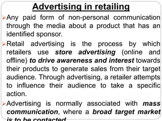 Advertising in retailing
Any paid form of non-personal communication
through the media about a product that has an
identified sponsor.
Retail advertising is the process by which
retailers use store advertising (online and
offline) to drive awareness and interest towards
their products to generate sales from their target
audience. Through advertising, a retailer attempts
to influence their audience to take a specific
action.
Advertising is normally associated with mass
communication, where a broad target market
 