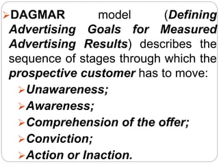 DAGMAR model (Defining
Advertising Goals for Measured
Advertising Results) describes the
sequence of stages through which the
prospective customer has to move:
Unawareness;
Awareness;
Comprehension of the offer;
Conviction;
Action or Inaction.
 