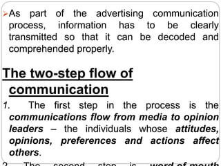 As part of the advertising communication
process, information has to be clearly
transmitted so that it can be decoded and
comprehended properly.
The two-step flow of
communication
1. The first step in the process is the
communications flow from media to opinion
leaders – the individuals whose attitudes,
opinions, preferences and actions affect
others.
 