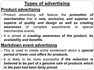 Types of advertising
Product advertising
 Product advertising will feature the promotion of
merchandise that is new, exclusive, and superior in
aspects of quality and design as well as creating
awareness of complete assortments or special
merchandise events.
 It is aimed at creating awareness of the product, its
availability and benefits.
Markdown event advertising
 This is used to create some excitement about a special
period of lower cost offers for products.
 It is likely to be more successful if the reduction is
believed to be part of a genuine sale of products which
in the past had been fairly priced.
 
