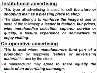 Institutional advertising
This type of advertising is used to sell the store or
shopping mall as a pleasing place to shop.
The store attempts to reinforce the image of one or
more of the following: a leader in fashion, fair prices,
wide merchandise selection, superior service or
quality, a leisure experience or somewhere to
enjoy visiting.
Co-operative advertising
This is used where manufacturers fund part of a
promotion by supplying leaflets or advertising
material for use by the store.
A manufacturer may agree to share equally the
costs of an advertising campaign.
 