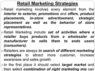 Retail Marketing Strategies
Retail marketing involves every element from the
interior to exterior, promotions and offers, product
placements, in-store advertisement, strategic
placement as well as the behavior of store
representatives.
Retail Marketing include set of activities where a
retailer buys products from a wholesaler or
manufacturer to sells them to ends users
(consumers).
Retailers are always in search of different marketing
strategies to attract more customer, increase
awareness and sales growth.
In the first place it should select target market and
then select combination of right marketing mix can
 