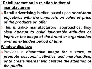 Retail promotion in relation to that of
manufacturers
Retail advertising is often based upon short-term
objectives with the emphasis on value or price
of the products on offer.
This is unlike manufacturers’ approaches; they
often attempt to build favourable attitudes or
improve the image of the brand or organization
over an extended period of time.
Window displays
Provides a distinctive image for a store, to
promote seasonal activities and merchandise,
or to create interest and capture the attention of
the public.
 
