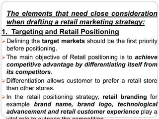 The elements that need close consideration
when drafting a retail marketing strategy:
1. Targeting and Retail Positioning
 Defining the target markets should be the first priority
before positioning.
The main objective of Retail positioning is to achieve
competitive advantage by differentiating itself from
its competitors.
Differentiation allows customer to prefer a retail store
than other stores.
In the retail positioning strategy, retail branding for
example brand name, brand logo, technological
advancement and retail customer experience play a
 