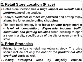 2. Retail Store Location (Place)
 Retail store location has a huge impact on overall sales
performance of the product.
 Today‘s customer is more empowered and having many
alternative for example online shopping.
 The best retail strategy is to focus on your target market
- level of competition, disposable income, traffic
conditions and parking facilities when deciding to open
a store in a city, specific area of the city or even an online
store.
3. Price Strategies
 Pricing is the key to retail marketing strategy. The price
should include not only the cost of the product but also
overhead costs as well.
 Pricing strategies used by majority retailer:
 