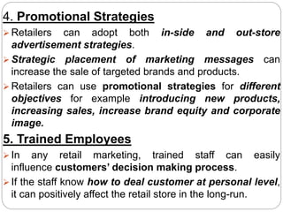 4. Promotional Strategies
 Retailers can adopt both in-side and out-store
advertisement strategies.
 Strategic placement of marketing messages can
increase the sale of targeted brands and products.
 Retailers can use promotional strategies for different
objectives for example introducing new products,
increasing sales, increase brand equity and corporate
image.
5. Trained Employees
 In any retail marketing, trained staff can easily
influence customers’ decision making process.
 If the staff know how to deal customer at personal level,
it can positively affect the retail store in the long-run.
 