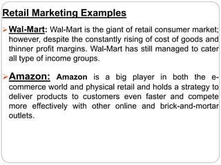 Retail Marketing Examples
Wal-Mart: Wal-Mart is the giant of retail consumer market;
however, despite the constantly rising of cost of goods and
thinner profit margins. Wal-Mart has still managed to cater
all type of income groups.
Amazon: Amazon is a big player in both the e-
commerce world and physical retail and holds a strategy to
deliver products to customers even faster and compete
more effectively with other online and brick-and-mortar
outlets.
 