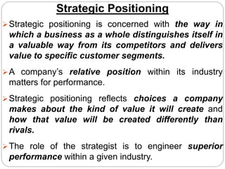 Strategic Positioning
Strategic positioning is concerned with the way in
which a business as a whole distinguishes itself in
a valuable way from its competitors and delivers
value to specific customer segments.
A company’s relative position within its industry
matters for performance.
Strategic positioning reflects choices a company
makes about the kind of value it will create and
how that value will be created differently than
rivals.
The role of the strategist is to engineer superior
performance within a given industry.
 