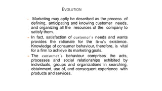 EVOLUTION
 Marketing may aptly be described as the process of
defining, anticipating and knowing customer needs,
and organizing all the resources of the company to
satisfy them.
 In fact, satisfaction of customer’s needs and wants
provides the rationale for the firm’s existence.
Knowledge of consumer behaviour, therefore, is vital
for a firm to achieve its marketing goals.
 The consumer’s behaviour comprises the acts,
processes and social relationships exhibited by
individuals, groups and organizations in searching,
obtainment, use of, and consequent experience with
products and services.
 