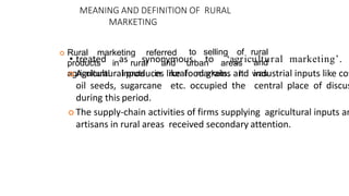MEANING AND DEFINITION OF RURAL
MARKETING
 Rural marketing referred
products in rural and urban areas
to selling of rural
and
agricultural inputs in rural markets. It was
• treated as synonymous to ‘agricultural marketing’.
 Agricultural produces like food grains and industrial inputs like cot
oil seeds, sugarcane etc. occupied the central place of discus
during this period.
 The supply-chain activities of firms supplying agricultural inputs an
artisans in rural areas received secondary attention.
 