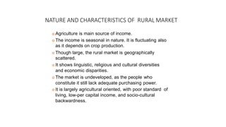 NATURE AND CHARACTERISTICS OF RURAL MARKET
 Agriculture is main source of income.
 The income is seasonal in nature. It is fluctuating also
as it depends on crop production.
 Though large, the rural market is geographically
scattered.
 It shows linguistic, religious and cultural diversities
and economic disparities.
 The market is undeveloped, as the people who
constitute it still lack adequate purchasing power.
 It is largely agricultural oriented, with poor standard of
living, low-per capital income, and socio-cultural
backwardness.
 
