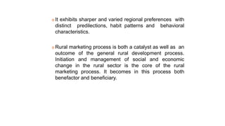  It exhibits sharper and varied regional preferences with
distinct predilections, habit patterns and behavioral
characteristics.
 Rural marketing process is both a catalyst as well as an
outcome of the general rural development process.
Initiation and management of social and economic
change in the rural sector is the core of the rural
marketing process. It becomes in this process both
benefactor and beneficiary.
 