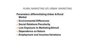 RURAL MARKETING V/S URBAN MARKETING
Parameters differentiating Urban & Rural
Market
 Environmental Differences
 Social Relations Peculiarity
 Low Exposure to MarketingStimuli
 Dependence on Nature
 Employment and Incomes Variations
 