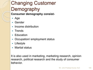 Consumer demography consist-
 Age
 Gender
 Income distribution
 Trends
 Education
 Occupation/ employment status
 Lifestyle
 Martial status
It is also used in marketing, marketing research, opinion
research, political research and the study of consumer
behavior.
Changing Customer
Demography
Mr. John Pradeep Kumar, KJC 100
 