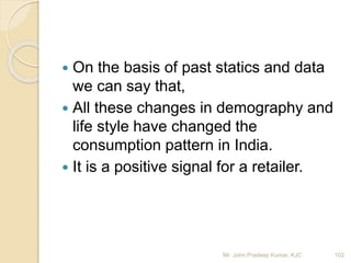  On the basis of past statics and data
we can say that,
 All these changes in demography and
life style have changed the
consumption pattern in India.
 It is a positive signal for a retailer.
Mr. John Pradeep Kumar, KJC 102
 