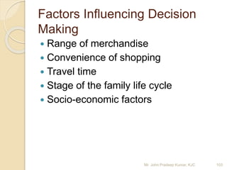 Factors Influencing Decision
Making
 Range of merchandise
 Convenience of shopping
 Travel time
 Stage of the family life cycle
 Socio-economic factors
103Mr. John Pradeep Kumar, KJC
 