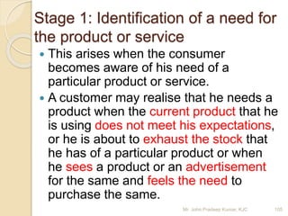 Stage 1: Identification of a need for
the product or service
 This arises when the consumer
becomes aware of his need of a
particular product or service.
 A customer may realise that he needs a
product when the current product that he
is using does not meet his expectations,
or he is about to exhaust the stock that
he has of a particular product or when
he sees a product or an advertisement
for the same and feels the need to
purchase the same.
105Mr. John Pradeep Kumar, KJC
 