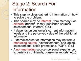 Stage 2: Search For
Information
 This step involves gathering information on how
to solve the problem.
 This search may be internal (from memory), or
external (friends, family, published sources,
salespersons, internet, etc.).
 It depends on customer’s current information
levels and the perceived value of the additional
information.
 External search for information may be from a
marketing source (advertisements, packaging,
salespersons, sales promotions, POP’s, etc.)
 A non-marketing source (personal experience,
experiences of friends, consumer reports, etc.)
106Mr. John Pradeep Kumar, KJC
 