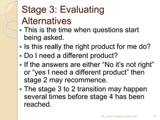 Stage 3: Evaluating
Alternatives
 This is the time when questions start
being asked.
 Is this really the right product for me do?
 Do I need a different product?
 If the answers are either “No it’s not right”
or “yes I need a different product” then
stage 2 may recommence.
 The stage 3 to 2 transition may happen
several times before stage 4 has been
reached.
107Mr. John Pradeep Kumar, KJC
 
