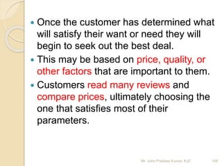  Once the customer has determined what
will satisfy their want or need they will
begin to seek out the best deal.
 This may be based on price, quality, or
other factors that are important to them.
 Customers read many reviews and
compare prices, ultimately choosing the
one that satisfies most of their
parameters.
108Mr. John Pradeep Kumar, KJC
 