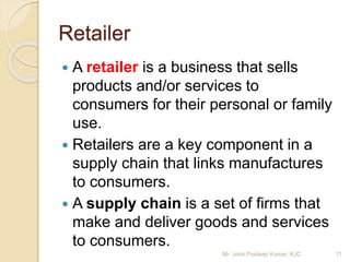 Retailer
 A retailer is a business that sells
products and/or services to
consumers for their personal or family
use.
 Retailers are a key component in a
supply chain that links manufactures
to consumers.
 A supply chain is a set of firms that
make and deliver goods and services
to consumers.
11Mr. John Pradeep Kumar, KJC
 