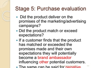 Stage 5: Purchase evaluation
 Did the product deliver on the
promises of the marketing/advertising
campaigns?
 Did the product match or exceed
expectations?
 If a customer finds that the product
has matched or exceeded the
promises made and their own
expectations they will potentially
become a brand ambassador
influencing other potential customers.
111Mr. John Pradeep Kumar, KJC
 
