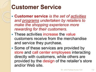 Customer Service
 Customer service is the set of activities
and programs undertaken by retailers to
make the shopping experience more
rewarding for their customers.
 These activities increase the value
customers receive from the merchandise
and service they purchase.
 Some of these services are provided by
store and call center employees interacting
directly with customers, while others are
provided by the design of the retailer’s store
and/or Web site.
112Mr. John Pradeep Kumar, KJC
 