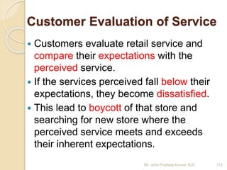 Customer Evaluation of Service
 Customers evaluate retail service and
compare their expectations with the
perceived service.
 If the services perceived fall below their
expectations, they become dissatisfied.
 This lead to boycott of that store and
searching for new store where the
perceived service meets and exceeds
their inherent expectations.
113Mr. John Pradeep Kumar, KJC
 