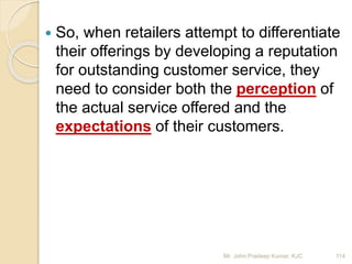 So, when retailers attempt to differentiate
their offerings by developing a reputation
for outstanding customer service, they
need to consider both the perception of
the actual service offered and the
expectations of their customers.
114Mr. John Pradeep Kumar, KJC
 