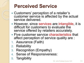 Perceived Service
 Customers’ perception of a retailer’s
customer service is affected by the actual
service delivered.
 However, since services are intangible, it is
difficult for customers to evaluate the
service offered by retailers accurately.
 Five customer service characteristics that
affect perception of service quality are :
1. Assurance (Faith)
2. Reliability
3. Recognition (Empathy)
4. Sense of Responsiveness:
5. Tangibility
115Mr. John Pradeep Kumar, KJC
 