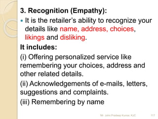 3. Recognition (Empathy):
 It is the retailer’s ability to recognize your
details like name, address, choices,
likings and disliking.
It includes:
(i) Offering personalized service like
remembering your choices, address and
other related details.
(ii) Acknowledgements of e-mails, letters,
suggestions and complaints.
(iii) Remembering by name
117Mr. John Pradeep Kumar, KJC
 